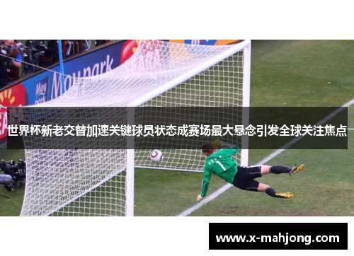 世界杯新老交替加速关键球员状态成赛场最大悬念引发全球关注焦点