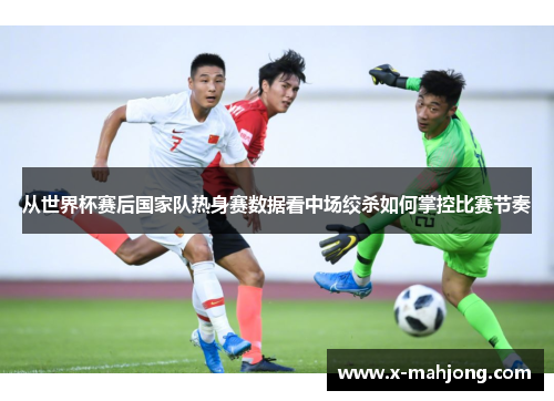 从世界杯赛后国家队热身赛数据看中场绞杀如何掌控比赛节奏
