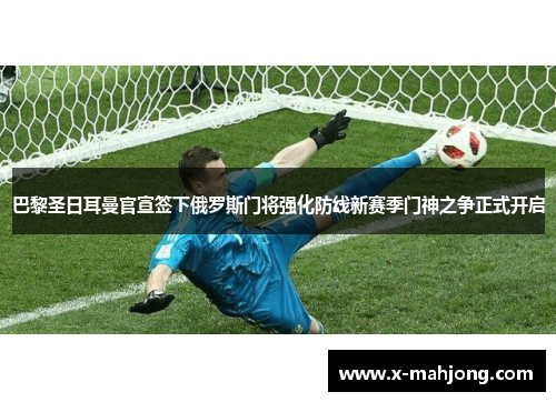 巴黎圣日耳曼官宣签下俄罗斯门将强化防线新赛季门神之争正式开启